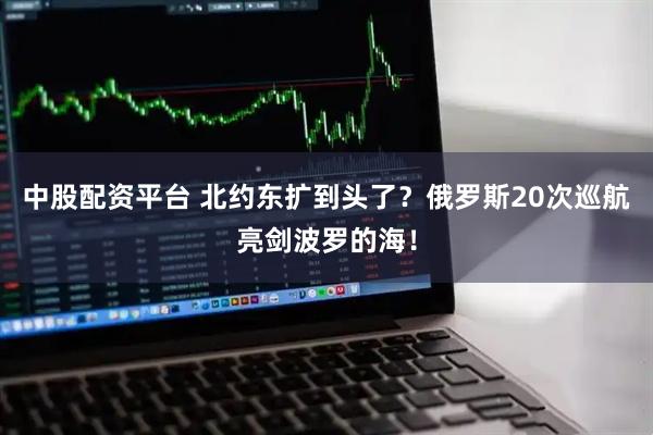 中股配资平台 北约东扩到头了？俄罗斯20次巡航亮剑波罗的海！