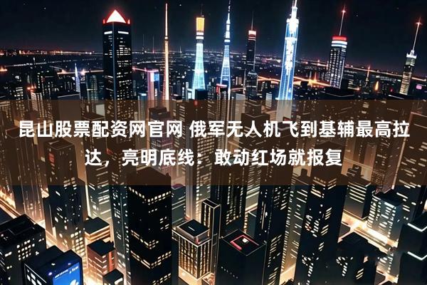 昆山股票配资网官网 俄军无人机飞到基辅最高拉达，亮明底线：敢动红场就报复