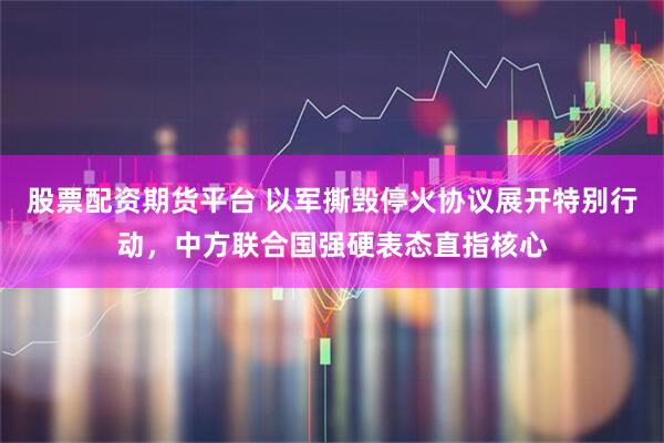 股票配资期货平台 以军撕毁停火协议展开特别行动，中方联合国强硬表态直指核心