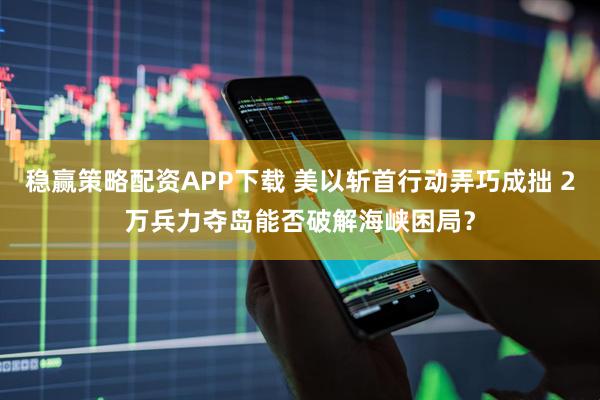 稳赢策略配资APP下载 美以斩首行动弄巧成拙 2万兵力夺岛能否破解海峡困局？